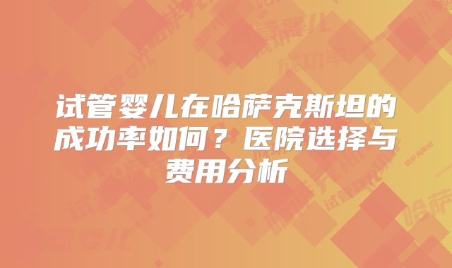 试管婴儿在哈萨克斯坦的成功率如何？医院选择与费用分析