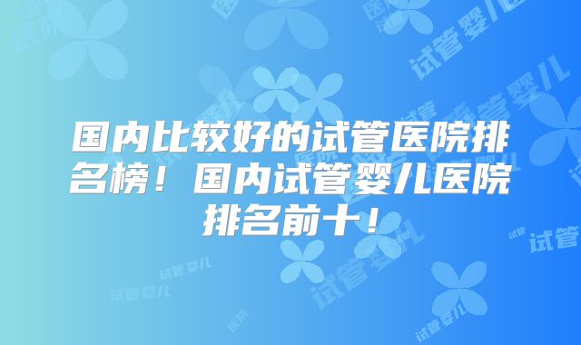 国内比较好的试管医院排名榜！国内试管婴儿医院排名前十！