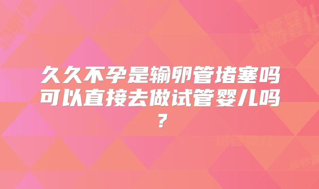 久久不孕是输卵管堵塞吗可以直接去做试管婴儿吗?