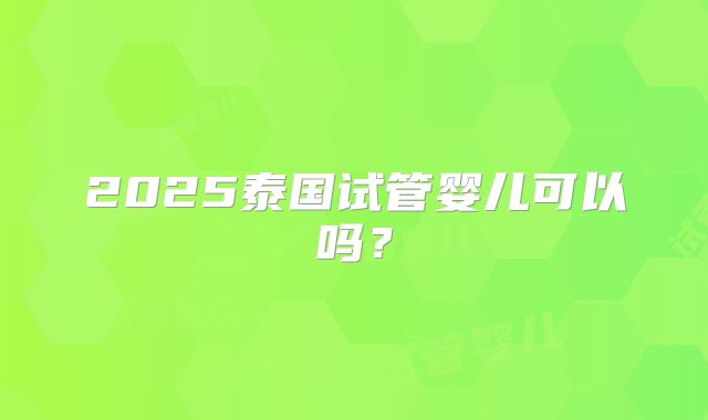 2025泰国试管婴儿可以吗？