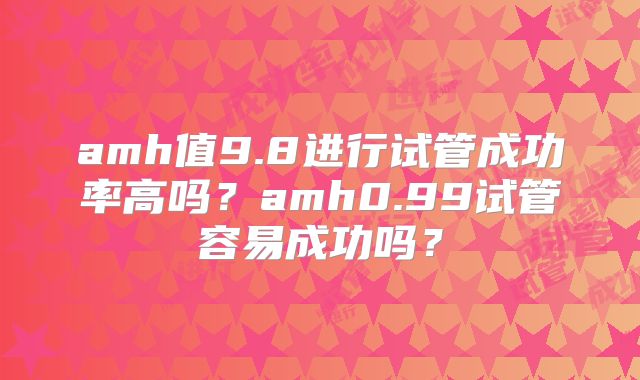 amh值9.8进行试管成功率高吗？amh0.99试管容易成功吗？