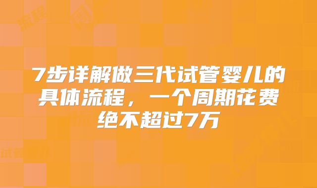 7步详解做三代试管婴儿的具体流程，一个周期花费绝不超过7万