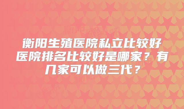 衡阳生殖医院私立比较好医院排名比较好是哪家？有几家可以做三代？