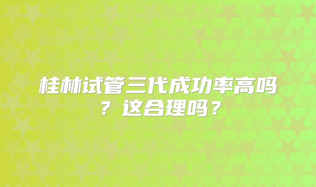 桂林试管三代成功率高吗?这合理吗?