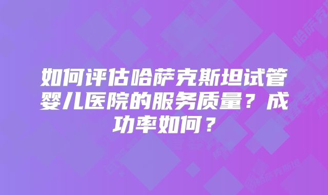 如何评估哈萨克斯坦试管婴儿医院的服务质量？成功率如何？
