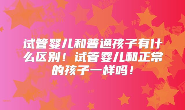 试管婴儿和普通孩子有什么区别！试管婴儿和正常的孩子一样吗！