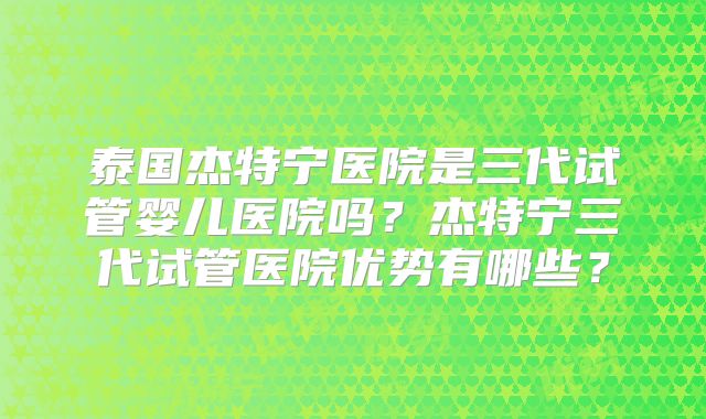 泰国杰特宁医院是三代试管婴儿医院吗？杰特宁三代试管医院优势有哪些？