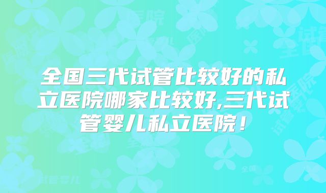 全国三代试管比较好的私立医院哪家比较好,三代试管婴儿私立医院！