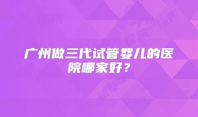 广州做三代试管婴儿的医院哪家好？