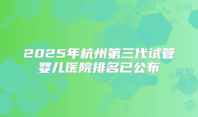 2025年杭州第三代试管婴儿医院排名已公布