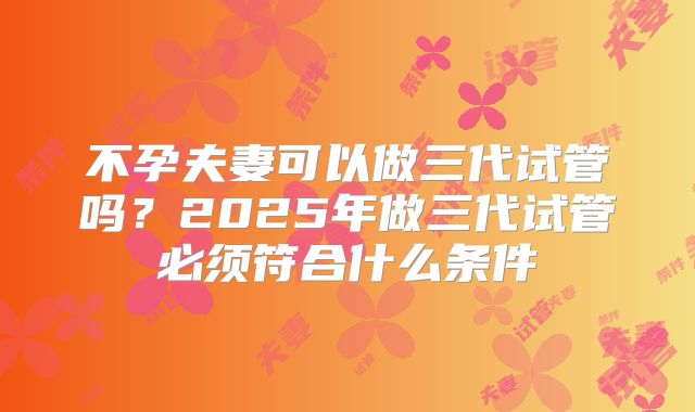 不孕夫妻可以做三代试管吗？2025年做三代试管必须符合什么条件