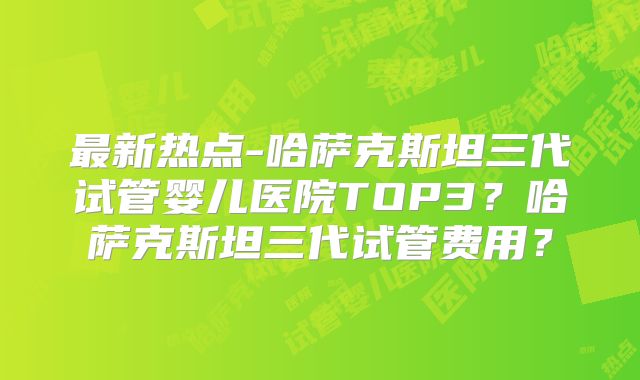 最新热点-哈萨克斯坦三代试管婴儿医院TOP3？哈萨克斯坦三代试管费用？