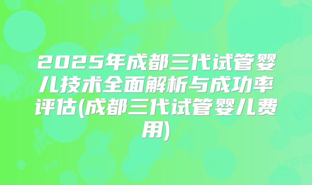 2025年成都三代试管婴儿技术全面解析与成功率评估(成都三代试管婴儿费用)