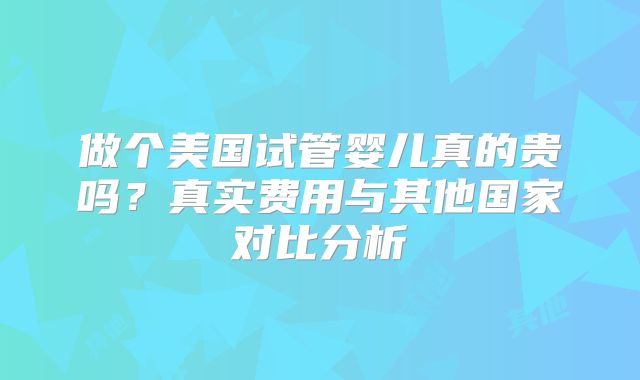 做个美国试管婴儿真的贵吗?真实费用与其他国家对比分析