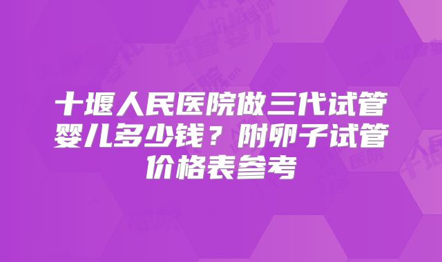 十堰人民医院做三代试管婴儿多少钱？附卵子试管价格表参考