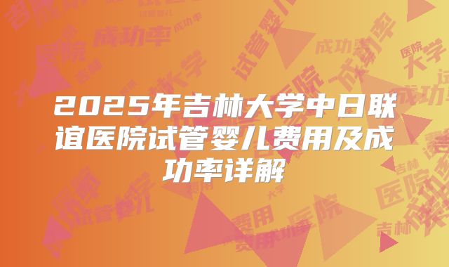 2025年吉林大学中日联谊医院试管婴儿费用及成功率详解