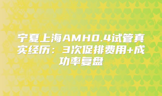 宁夏上海AMH0.4试管真实经历:3次促排费用+成功率复盘