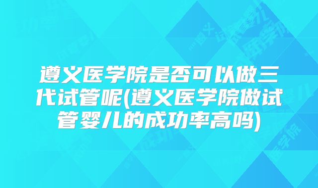 遵义医学院是否可以做三代试管呢(遵义医学院做试管婴儿的成功率高吗)