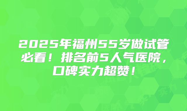 2025年福州55岁做试管必看！排名前5人气医院，口碑实力超赞！