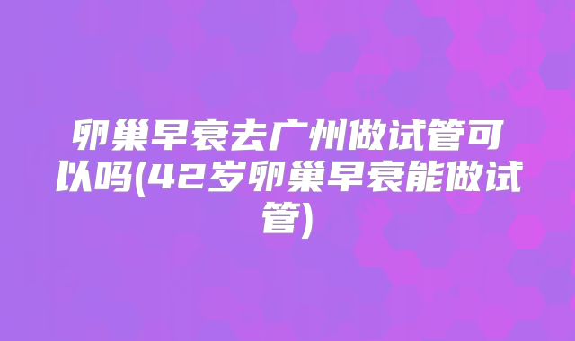 卵巢早衰去广州做试管可以吗(42岁卵巢早衰能做试管)