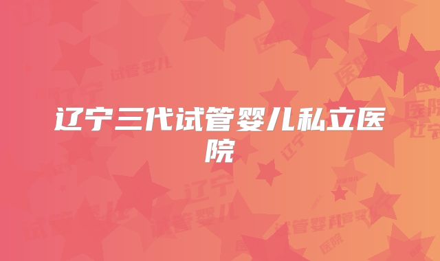 辽宁三代试管婴儿私立医院