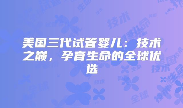 美国三代试管婴儿：技术之巅，孕育生命的全球优选