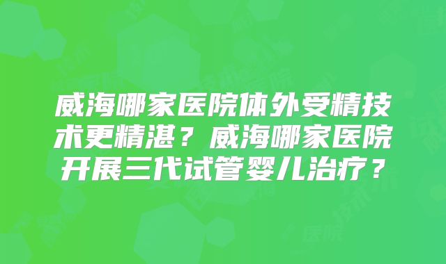 威海哪家医院体外受精技术更精湛?威海哪家医院开展三代试管婴儿治疗?
