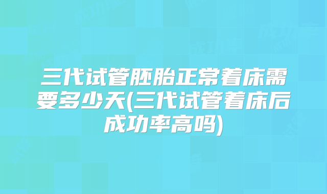 三代试管胚胎正常着床需要多少天(三代试管着床后成功率高吗)