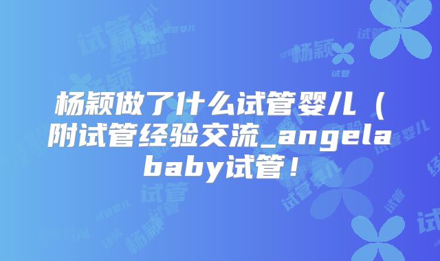 杨颖做了什么试管婴儿(附试管经验交流_angelababy试管!