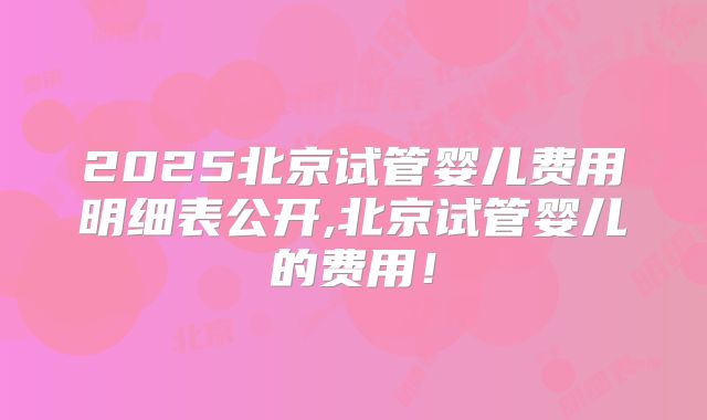 2025北京试管婴儿费用明细表公开,北京试管婴儿的费用！