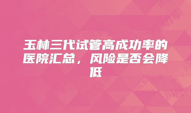 玉林三代试管高成功率的医院汇总，风险是否会降低