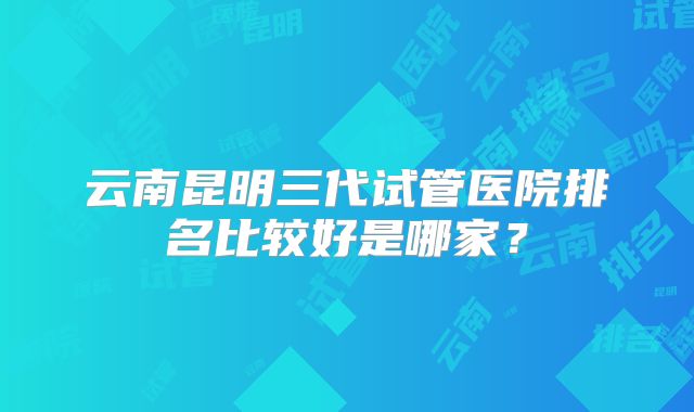 云南昆明三代试管医院排名比较好是哪家？