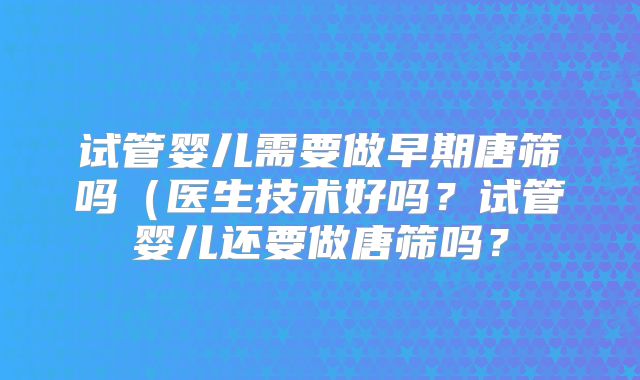 试管婴儿需要做早期唐筛吗（医生技术好吗？试管婴儿还要做唐筛吗？