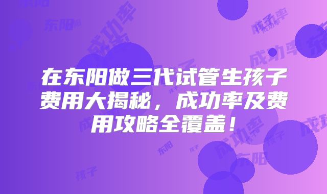 在东阳做三代试管生孩子费用大揭秘，成功率及费用攻略全覆盖！