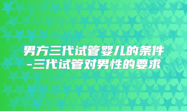 男方三代试管婴儿的条件-三代试管对男性的要求