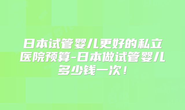 日本试管婴儿更好的私立医院预算-日本做试管婴儿多少钱一次!