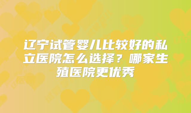辽宁试管婴儿比较好的私立医院怎么选择?哪家生殖医院更优秀