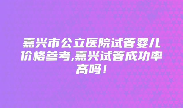 嘉兴市公立医院试管婴儿价格参考,嘉兴试管成功率高吗!