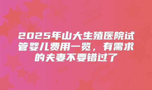 2025年山大生殖医院试管婴儿费用一览，有需求的夫妻不要错过了
