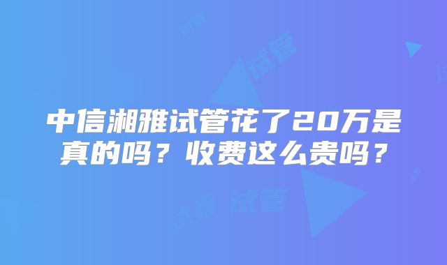 中信湘雅试管花了20万是真的吗？收费这么贵吗？