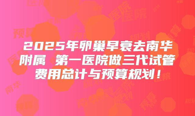 2025年卵巢早衰去南华附属 第一医院做三代试管费用总计与预算规划!