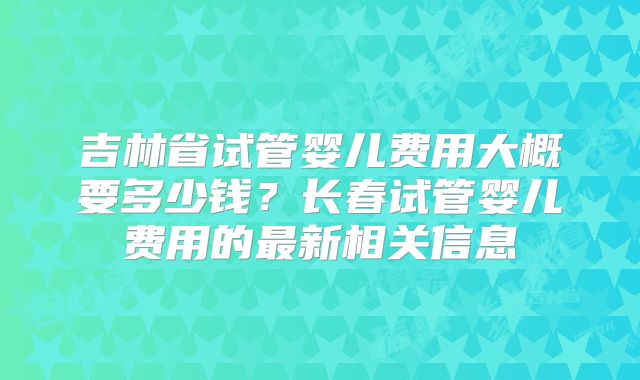 吉林省试管婴儿费用大概要多少钱?长春试管婴儿费用的最新相关信息