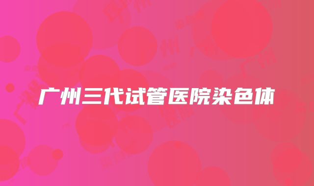 广州三代试管医院染色体