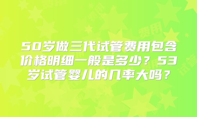 50岁做三代试管费用包含价格明细一般是多少?53岁试管婴儿的几率大吗?