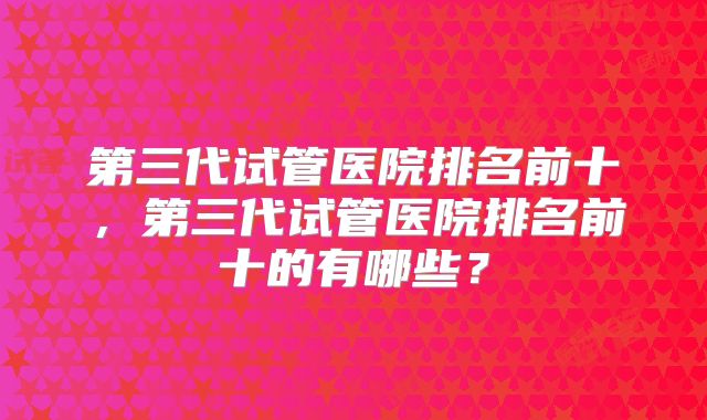 第三代试管医院排名前十,第三代试管医院排名前十的有哪些?