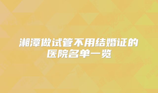 湘潭做试管不用结婚证的医院名单一览