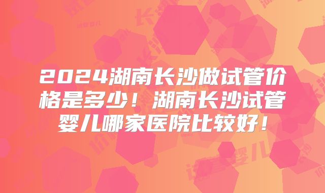 2024湖南长沙做试管价格是多少！湖南长沙试管婴儿哪家医院比较好！