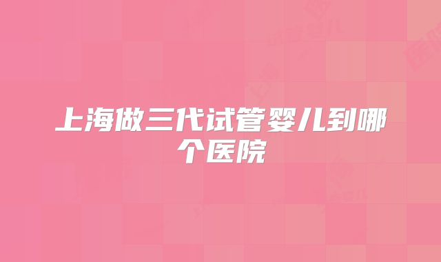 上海做三代试管婴儿到哪个医院