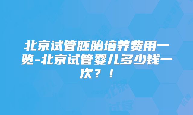 北京试管胚胎培养费用一览-北京试管婴儿多少钱一次?!