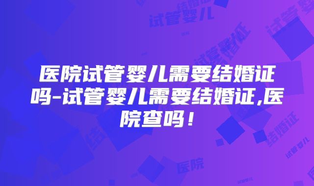 医院试管婴儿需要结婚证吗-试管婴儿需要结婚证,医院查吗！